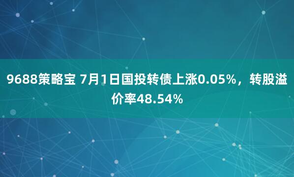 9688策略宝 7月1日国投转债上涨0.05%，转股溢价率48.54%