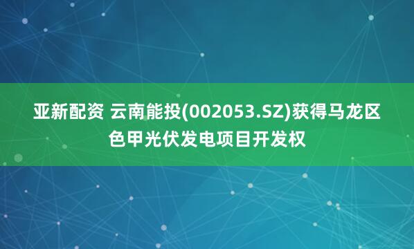 亚新配资 云南能投(002053.SZ)获得马龙区色甲光伏发电项目开发权