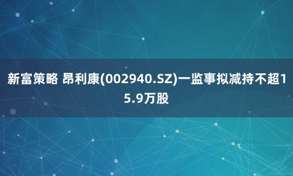 新富策略 昂利康(002940.SZ)一监事拟减持不超15.9万股