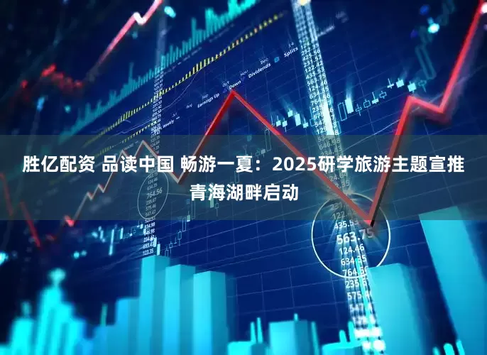 胜亿配资 品读中国 畅游一夏：2025研学旅游主题宣推青海湖畔启动