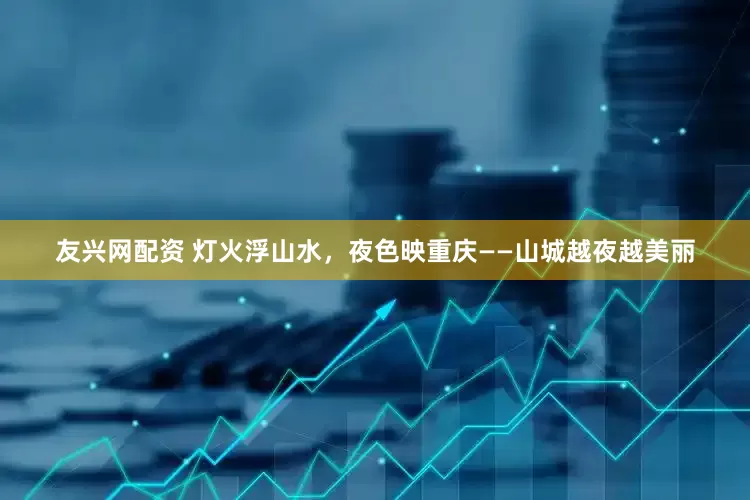 友兴网配资 灯火浮山水，夜色映重庆——山城越夜越美丽