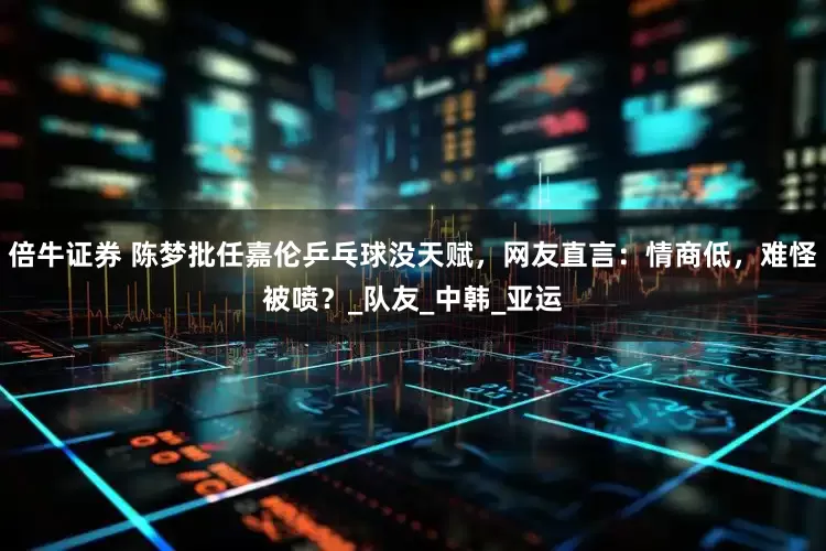 倍牛证券 陈梦批任嘉伦乒乓球没天赋，网友直言：情商低，难怪被喷？_队友_中韩_亚运
