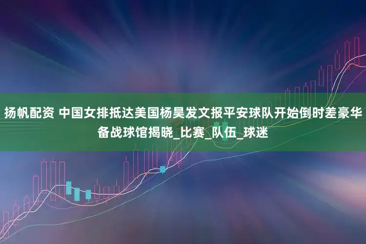扬帆配资 中国女排抵达美国杨昊发文报平安球队开始倒时差豪华备战球馆揭晓_比赛_队伍_球迷