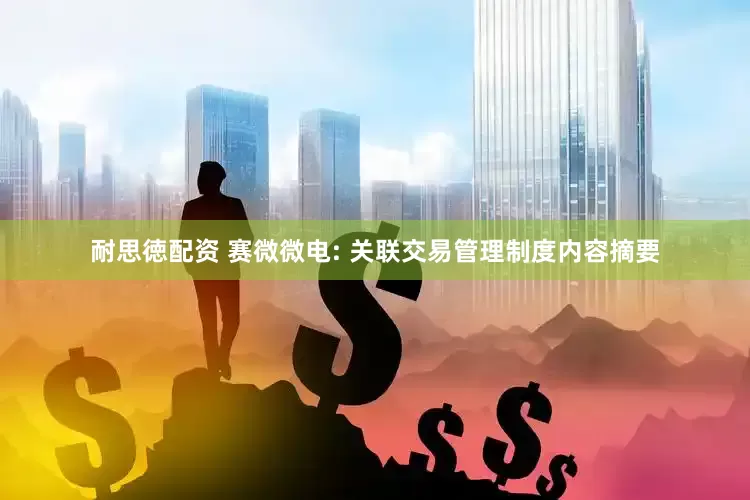 耐思徳配资 赛微微电: 关联交易管理制度内容摘要