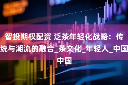 智投期权配资 泛茶年轻化战略：传统与潮流的融合_茶文化_年轻人_中国