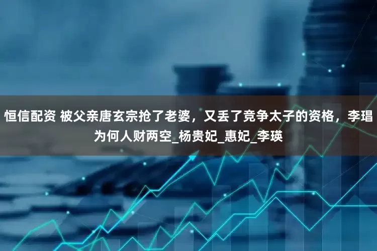 恒信配资 被父亲唐玄宗抢了老婆，又丢了竞争太子的资格，李琩为何人财两空_杨贵妃_惠妃_李瑛