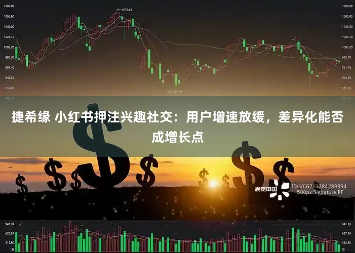 捷希缘 小红书押注兴趣社交：用户增速放缓，差异化能否成增长点