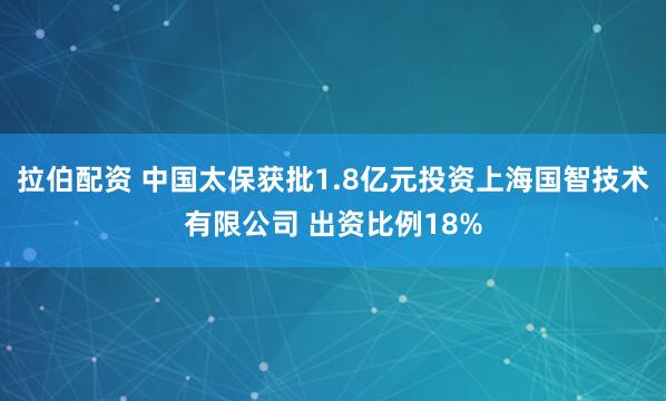 拉伯配资 中国太保获批1.8亿元投资上海国智技术有限公司 出资比例18%