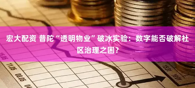 宏大配资 普陀“透明物业”破冰实验：数字能否破解社区治理之困？