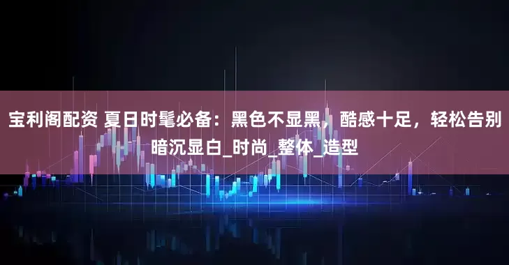 宝利阁配资 夏日时髦必备：黑色不显黑，酷感十足，轻松告别暗沉显白_时尚_整体_造型