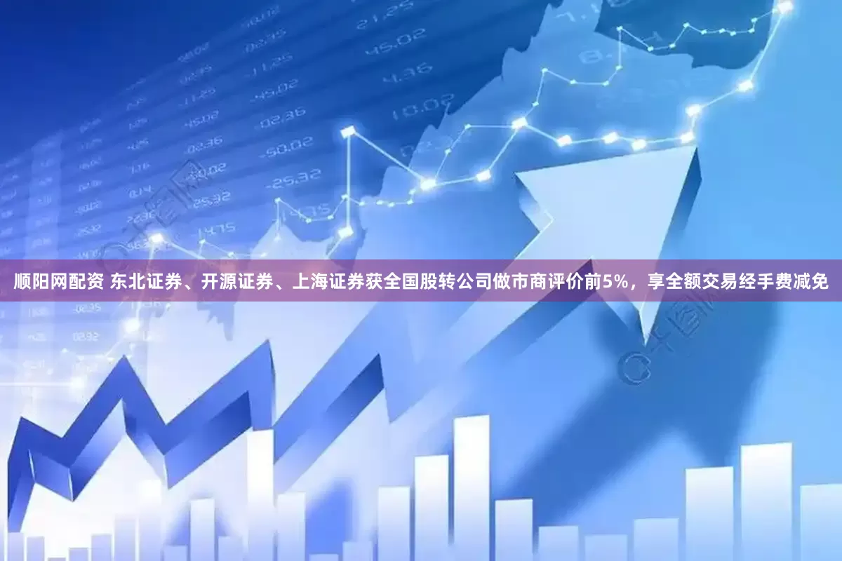 顺阳网配资 东北证券、开源证券、上海证券获全国股转公司做市商评价前5%，享全额交易经手费减免
