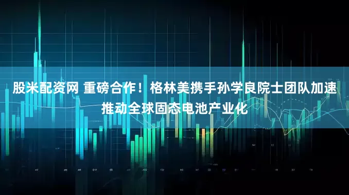 股米配资网 重磅合作！格林美携手孙学良院士团队加速推动全球固态电池产业化