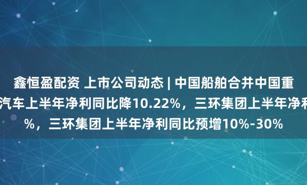 鑫恒盈配资 上市公司动态 | 中国船舶合并中国重工获注册批复，长城汽车上半年净利同比降10.22%，三环集团上半年净利同比预增10%-30%