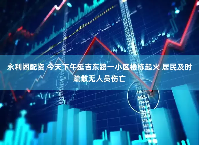 永利阁配资 今天下午延吉东路一小区楼栋起火 居民及时疏散无人员伤亡