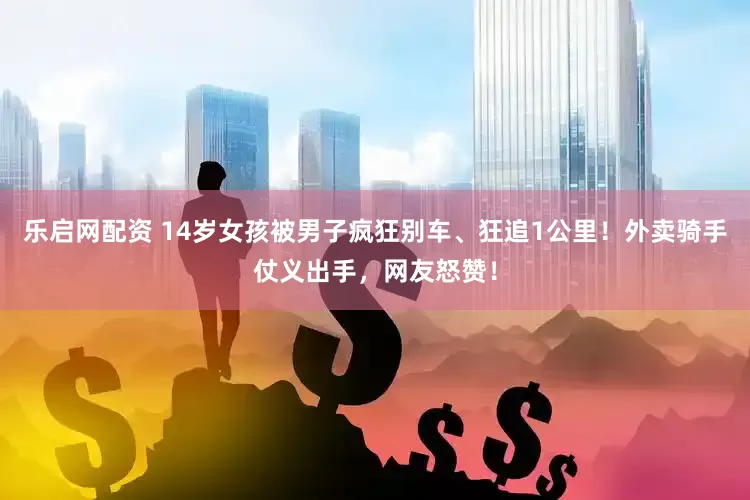 乐启网配资 14岁女孩被男子疯狂别车、狂追1公里！外卖骑手仗义出手，网友怒赞！