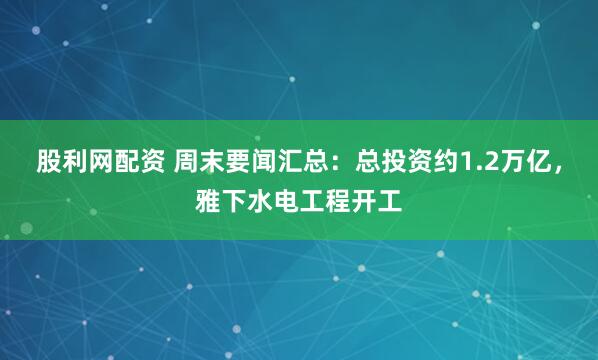 股利网配资 周末要闻汇总：总投资约1.2万亿，雅下水电工程开工