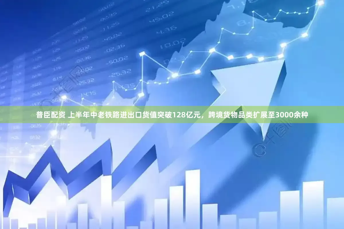 普臣配资 上半年中老铁路进出口货值突破128亿元，跨境货物品类扩展至3000余种