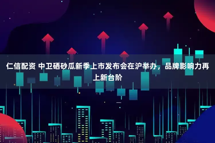 仁信配资 中卫硒砂瓜新季上市发布会在沪举办，品牌影响力再上新台阶