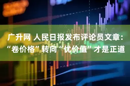 广升网 人民日报发布评论员文章：“卷价格”转向“优价值”才是正道