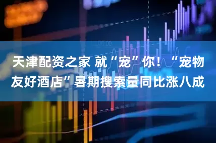 天津配资之家 就“宠”你！“宠物友好酒店”暑期搜索量同比涨八成
