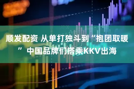 顺发配资 从单打独斗到“抱团取暖” 中国品牌们搭乘KKV出海