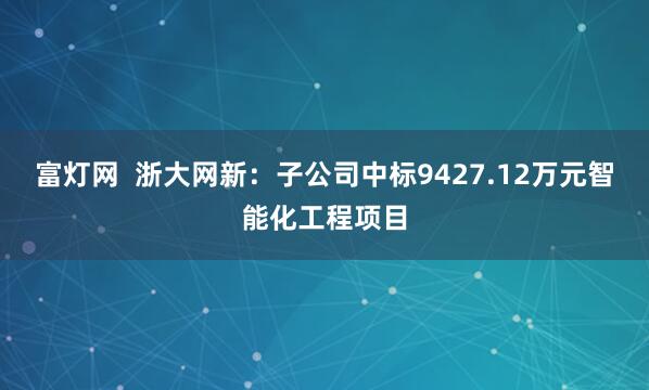 富灯网  浙大网新：子公司中标9427.12万元智能化工程项目