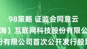98策略 证监会同意云汉芯城（上海）互联网科技股份有限公司首次公开发行股票注册
