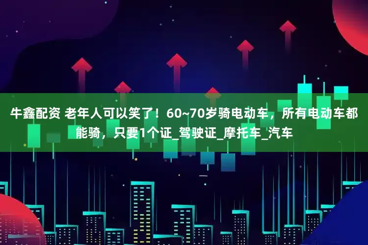 牛鑫配资 老年人可以笑了！60~70岁骑电动车，所有电动车都能骑，只要1个证_驾驶证_摩托车_汽车