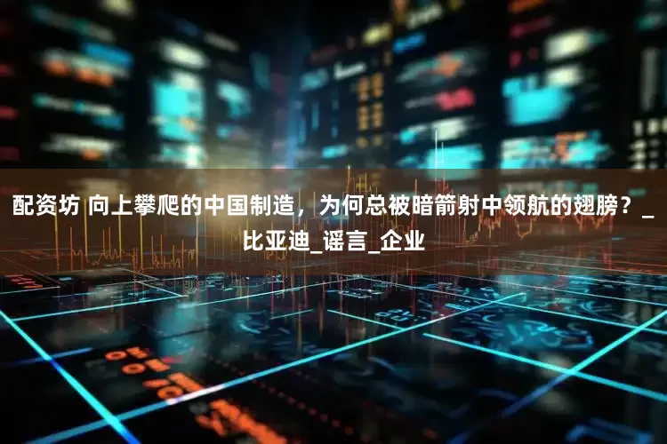 配资坊 向上攀爬的中国制造，为何总被暗箭射中领航的翅膀？_比亚迪_谣言_企业