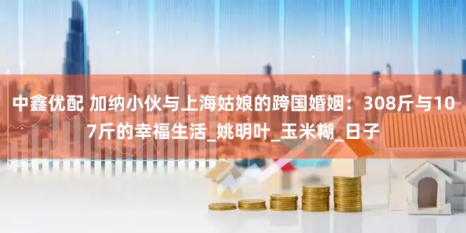 中鑫优配 加纳小伙与上海姑娘的跨国婚姻：308斤与107斤的幸福生活_姚明叶_玉米糊_日子