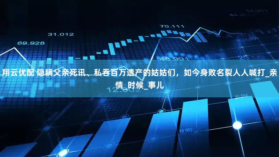 翔云优配 隐瞒父亲死讯、私吞百万遗产的姑姑们，如今身败名裂人人喊打_亲情_时候_事儿