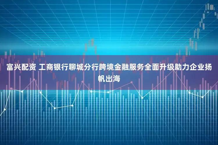 富兴配资 工商银行聊城分行跨境金融服务全面升级助力企业扬帆出海