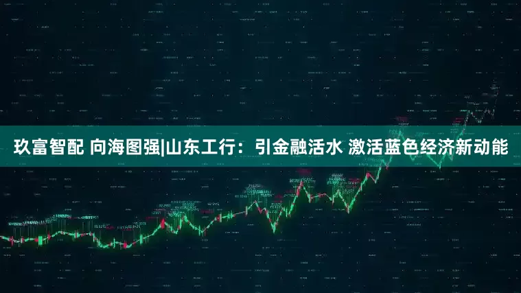 玖富智配 向海图强|山东工行：引金融活水 激活蓝色经济新动能
