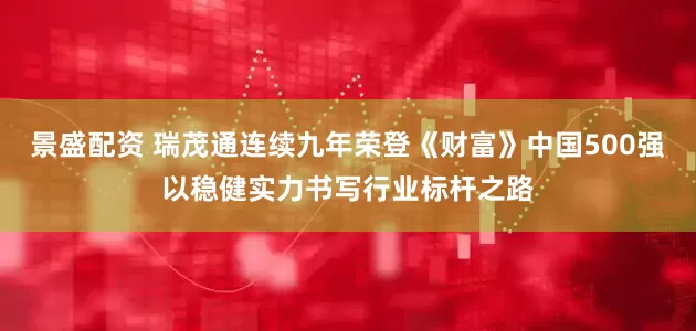 景盛配资 瑞茂通连续九年荣登《财富》中国500强以稳健实力书写行业标杆之路