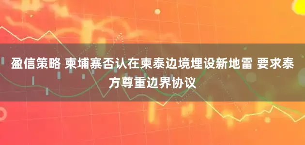 盈信策略 柬埔寨否认在柬泰边境埋设新地雷 要求泰方尊重边界协议
