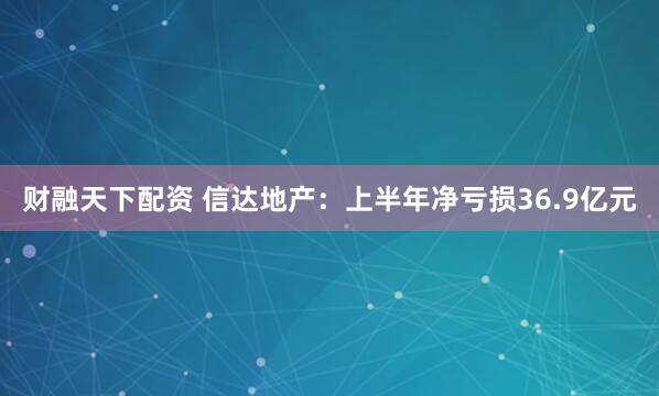 财融天下配资 信达地产：上半年净亏损36.9亿元