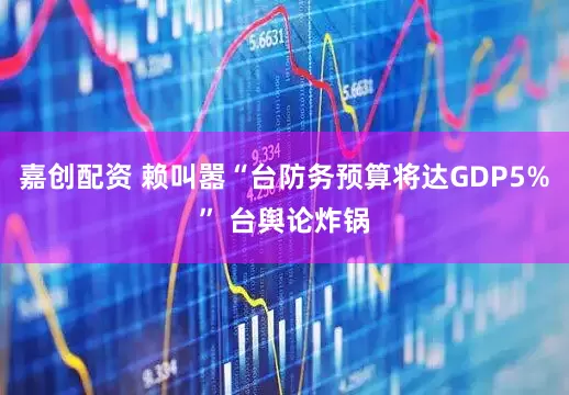 嘉创配资 赖叫嚣“台防务预算将达GDP5%” 台舆论炸锅