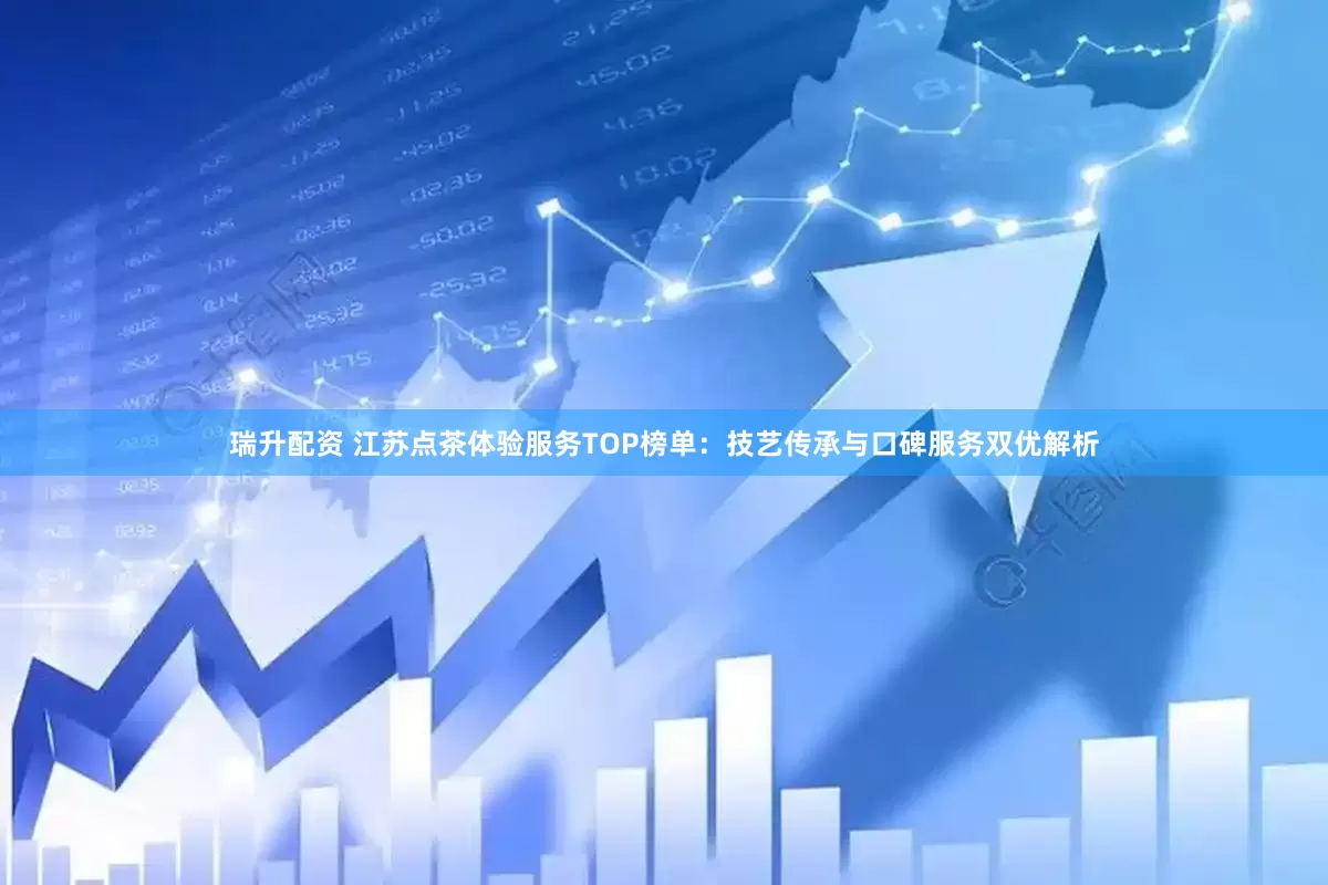 瑞升配资 江苏点茶体验服务TOP榜单：技艺传承与口碑服务双优解析