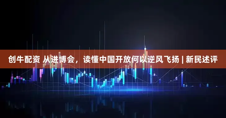 创牛配资 从进博会，读懂中国开放何以逆风飞扬 | 新民述评