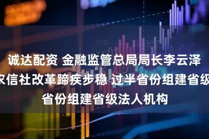 诚达配资 金融监管总局局长李云泽：5年来农信社改革蹄疾步稳 过半省份组建省级法人机构