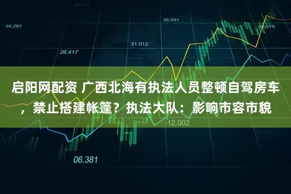 启阳网配资 广西北海有执法人员整顿自驾房车，禁止搭建帐篷？执法大队：影响市容市貌