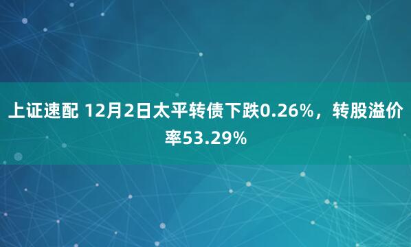 上证速配 12月2日太平转债下跌0.26%，转股溢价率53.29%