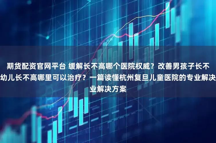 期货配资官网平台 缓解长不高哪个医院权威？改善男孩子长不高、幼儿长不高哪里可以治疗？一篇读懂杭州复旦儿童医院的专业解决方案