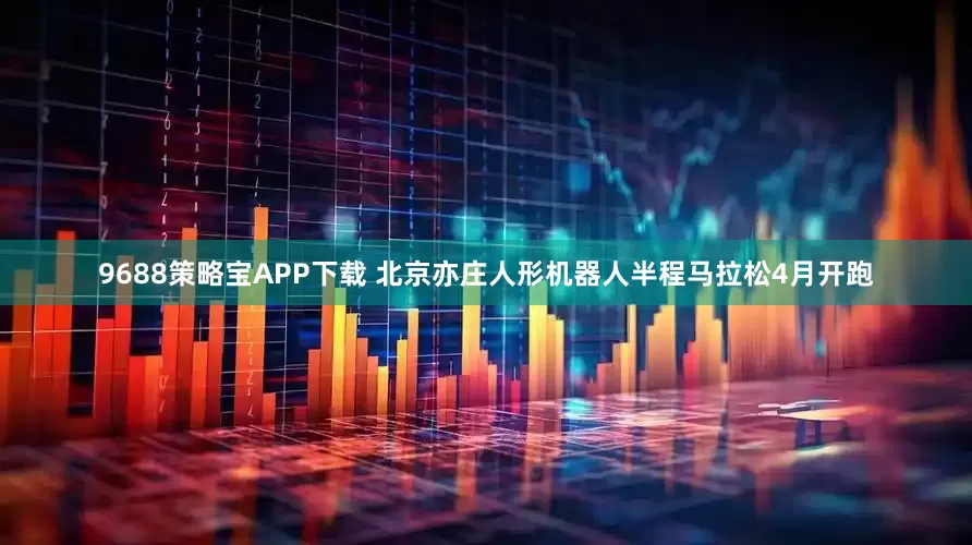 9688策略宝APP下载 北京亦庄人形机器人半程马拉松4月开跑