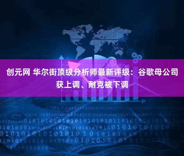 创元网 华尔街顶级分析师最新评级：谷歌母公司获上调、耐克被下调