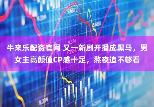 牛来乐配资官网 又一新剧开播成黑马，男女主高颜值CP感十足，熬夜追不够看