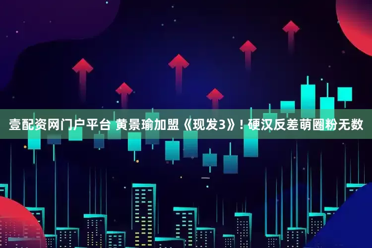 壹配资网门户平台 黄景瑜加盟《现发3》! 硬汉反差萌圈粉无数
