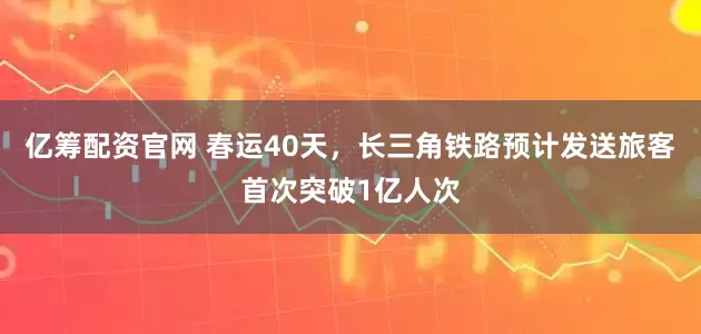 亿筹配资官网 春运40天，长三角铁路预计发送旅客首次突破1亿人次
