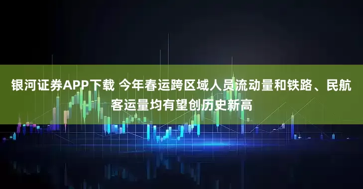 银河证券APP下载 今年春运跨区域人员流动量和铁路、民航客运量均有望创历史新高