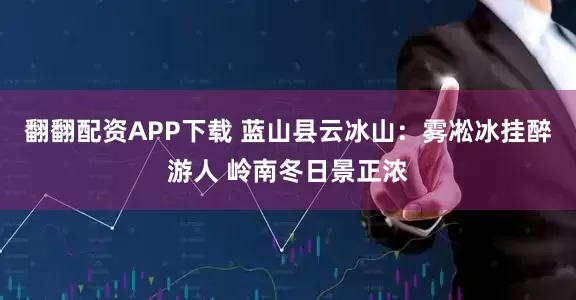 翻翻配资APP下载 蓝山县云冰山：雾凇冰挂醉游人 岭南冬日景正浓